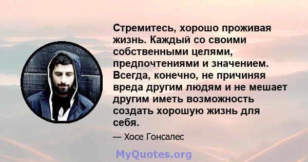 Стремитесь, хорошо проживая жизнь. Каждый со своими собственными целями, предпочтениями и значением. Всегда, конечно, не причиняя вреда другим людям и не мешает другим иметь возможность создать хорошую жизнь для себя.