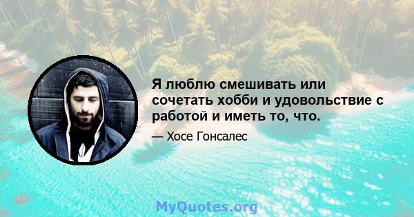 Я люблю смешивать или сочетать хобби и удовольствие с работой и иметь то, что.