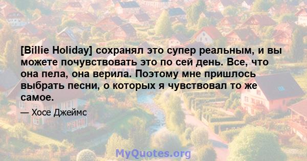 [Billie Holiday] сохранял это супер реальным, и вы можете почувствовать это по сей день. Все, что она пела, она верила. Поэтому мне пришлось выбрать песни, о которых я чувствовал то же самое.