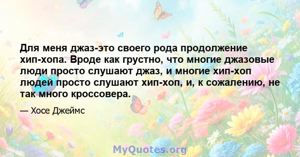 Для меня джаз-это своего рода продолжение хип-хопа. Вроде как грустно, что многие джазовые люди просто слушают джаз, и многие хип-хоп людей просто слушают хип-хоп, и, к сожалению, не так много кроссовера.