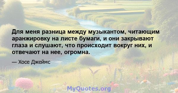 Для меня разница между музыкантом, читающим аранжировку на листе бумаги, и они закрывают глаза и слушают, что происходит вокруг них, и отвечают на нее, огромна.