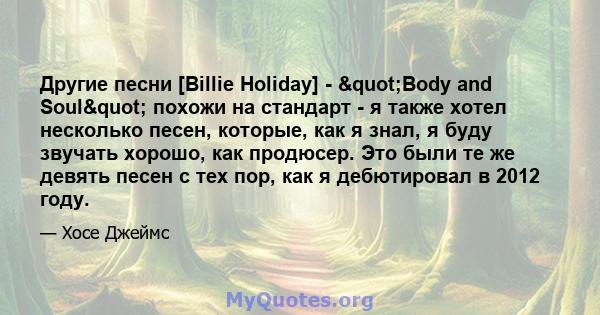 Другие песни [Billie Holiday] - "Body and Soul" похожи на стандарт - я также хотел несколько песен, которые, как я знал, я буду звучать хорошо, как продюсер. Это были те же девять песен с тех пор, как я