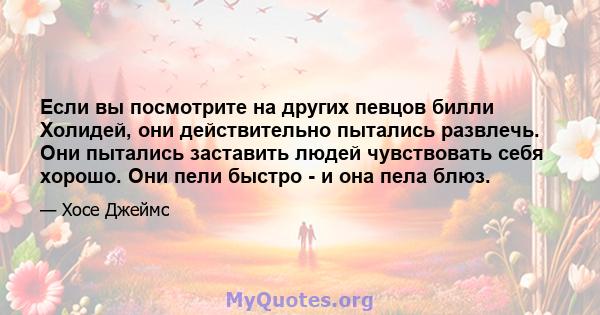 Если вы посмотрите на других певцов билли Холидей, они действительно пытались развлечь. Они пытались заставить людей чувствовать себя хорошо. Они пели быстро - и она пела блюз.