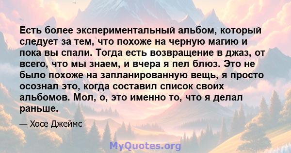 Есть более экспериментальный альбом, который следует за тем, что похоже на черную магию и пока вы спали. Тогда есть возвращение в джаз, от всего, что мы знаем, и вчера я пел блюз. Это не было похоже на запланированную