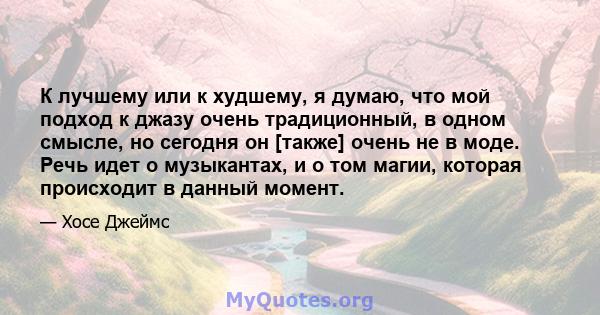 К лучшему или к худшему, я думаю, что мой подход к джазу очень традиционный, в одном смысле, но сегодня он [также] очень не в моде. Речь идет о музыкантах, и о том магии, которая происходит в данный момент.