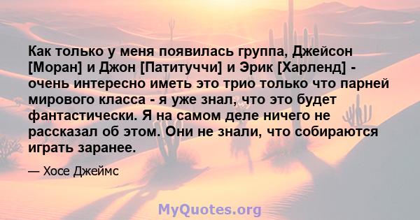 Как только у меня появилась группа, Джейсон [Моран] и Джон [Патитуччи] и Эрик [Харленд] - очень интересно иметь это трио только что парней мирового класса - я уже знал, что это будет фантастически. Я на самом деле