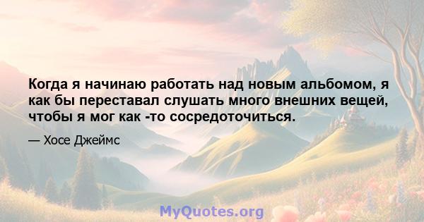 Когда я начинаю работать над новым альбомом, я как бы переставал слушать много внешних вещей, чтобы я мог как -то сосредоточиться.