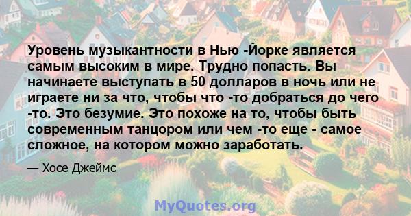 Уровень музыкантности в Нью -Йорке является самым высоким в мире. Трудно попасть. Вы начинаете выступать в 50 долларов в ночь или не играете ни за что, чтобы что -то добраться до чего -то. Это безумие. Это похоже на то, 