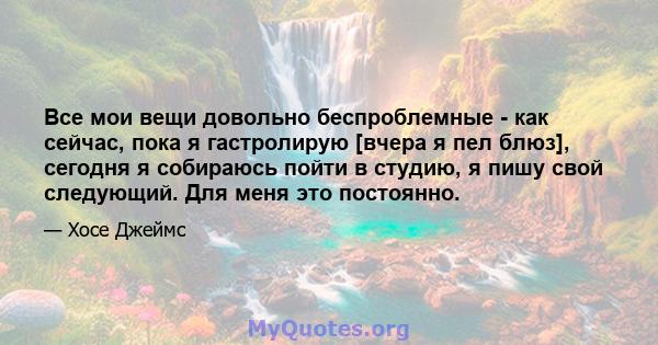 Все мои вещи довольно беспроблемные - как сейчас, пока я гастролирую [вчера я пел блюз], сегодня я собираюсь пойти в студию, я пишу свой следующий. Для меня это постоянно.