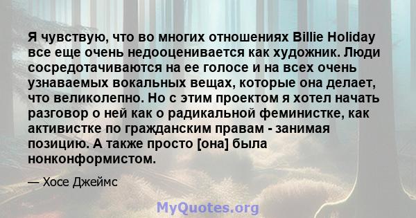 Я чувствую, что во многих отношениях Billie Holiday все еще очень недооценивается как художник. Люди сосредотачиваются на ее голосе и на всех очень узнаваемых вокальных вещах, которые она делает, что великолепно. Но с