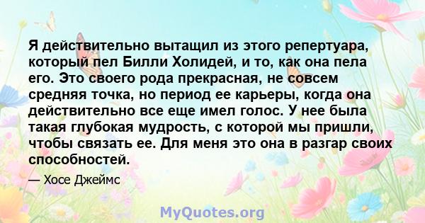 Я действительно вытащил из этого репертуара, который пел Билли Холидей, и то, как она пела его. Это своего рода прекрасная, не совсем средняя точка, но период ее карьеры, когда она действительно все еще имел голос. У