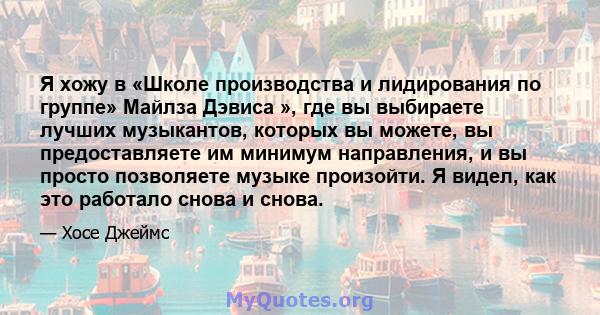 Я хожу в «Школе производства и лидирования по группе» Майлза Дэвиса », где вы выбираете лучших музыкантов, которых вы можете, вы предоставляете им минимум направления, и вы просто позволяете музыке произойти. Я видел,