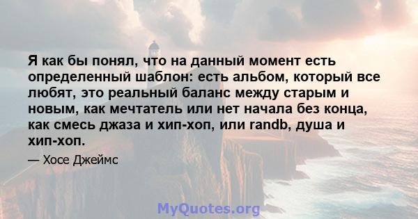 Я как бы понял, что на данный момент есть определенный шаблон: есть альбом, который все любят, это реальный баланс между старым и новым, как мечтатель или нет начала без конца, как смесь джаза и хип-хоп, или randb, душа 