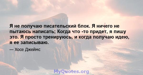 Я не получаю писательский блок. Я ничего не пытаюсь написать; Когда что -то придет, я пишу это. Я просто тренируюсь, и когда получаю идею, я ее записываю.