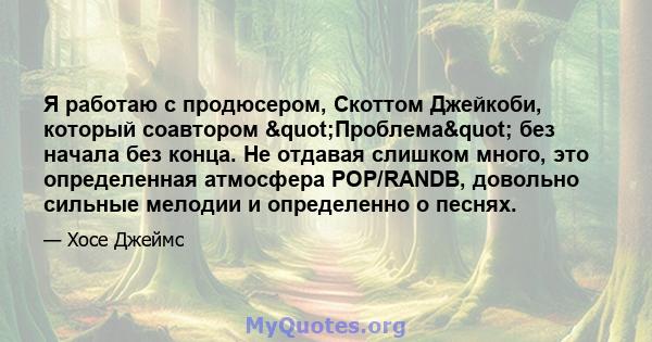 Я работаю с продюсером, Скоттом Джейкоби, который соавтором "Проблема" без начала без конца. Не отдавая слишком много, это определенная атмосфера POP/RANDB, довольно сильные мелодии и определенно о песнях.