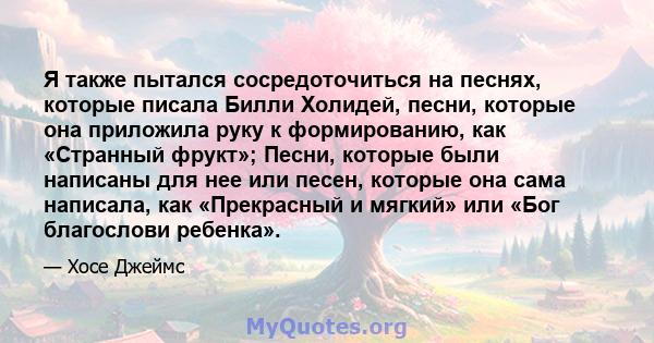 Я также пытался сосредоточиться на песнях, которые писала Билли Холидей, песни, которые она приложила руку к формированию, как «Странный фрукт»; Песни, которые были написаны для нее или песен, которые она сама написала, 