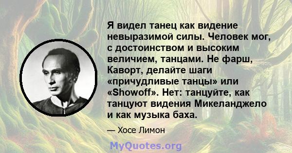 Я видел танец как видение невыразимой силы. Человек мог, с достоинством и высоким величием, танцами. Не фарш, Каворт, делайте шаги «причудливые танцы» или «Showoff». Нет: танцуйте, как танцуют видения Микеланджело и как 