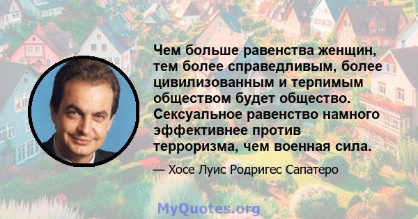 Чем больше равенства женщин, тем более справедливым, более цивилизованным и терпимым обществом будет общество. Сексуальное равенство намного эффективнее против терроризма, чем военная сила.