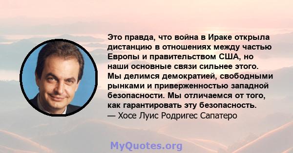 Это правда, что война в Ираке открыла дистанцию ​​в отношениях между частью Европы и правительством США, но наши основные связи сильнее этого. Мы делимся демократией, свободными рынками и приверженностью западной