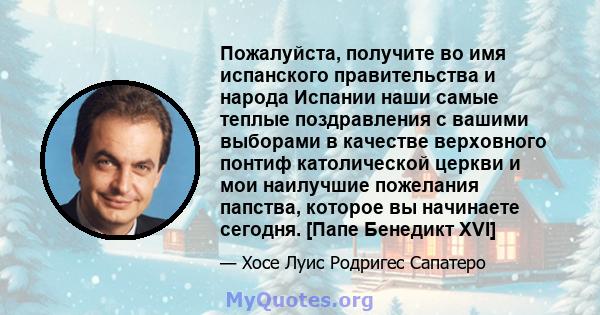 Пожалуйста, получите во имя испанского правительства и народа Испании наши самые теплые поздравления с вашими выборами в качестве верховного понтиф католической церкви и мои наилучшие пожелания папства, которое вы