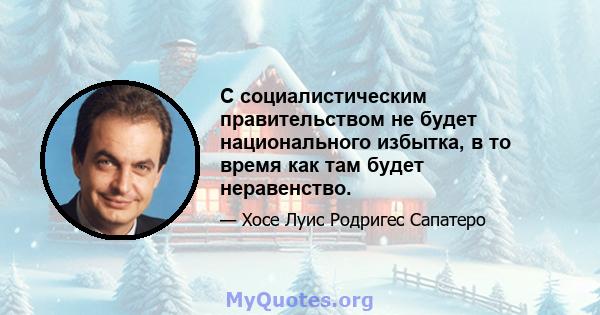 С социалистическим правительством не будет национального избытка, в то время как там будет неравенство.