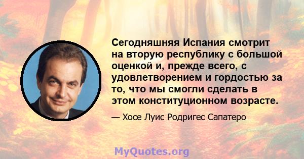 Сегодняшняя Испания смотрит на вторую республику с большой оценкой и, прежде всего, с удовлетворением и гордостью за то, что мы смогли сделать в этом конституционном возрасте.