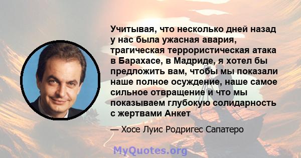 Учитывая, что несколько дней назад у нас была ужасная авария, трагическая террористическая атака в Барахасе, в Мадриде, я хотел бы предложить вам, чтобы мы показали наше полное осуждение, наше самое сильное отвращение и 