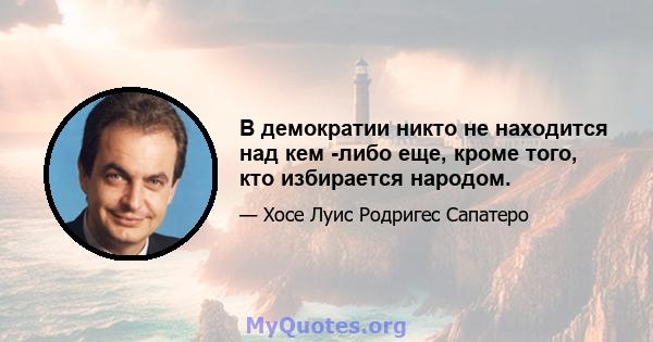 В демократии никто не находится над кем -либо еще, кроме того, кто избирается народом.