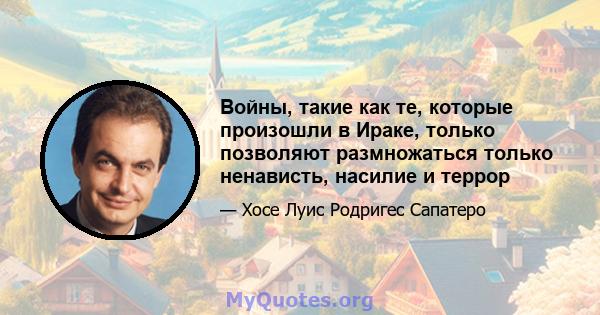 Войны, такие как те, которые произошли в Ираке, только позволяют размножаться только ненависть, насилие и террор