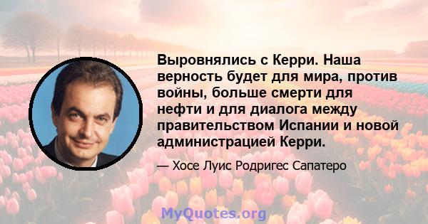 Выровнялись с Керри. Наша верность будет для мира, против войны, больше смерти для нефти и для диалога между правительством Испании и новой администрацией Керри.