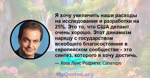 Я хочу увеличить наши расходы на исследования и разработки на 25%. Это то, что США делают очень хорошо. Этот динамизм наряду с государством всеобщего благосостояния в европейском сообществе - это синтез, которого я хочу 