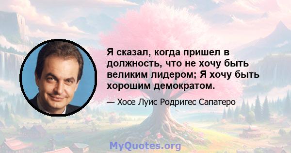 Я сказал, когда пришел в должность, что не хочу быть великим лидером; Я хочу быть хорошим демократом.