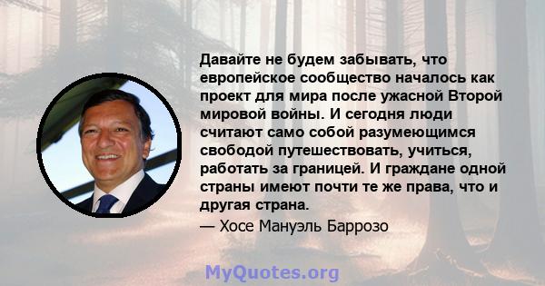 Давайте не будем забывать, что европейское сообщество началось как проект для мира после ужасной Второй мировой войны. И сегодня люди считают само собой разумеющимся свободой путешествовать, учиться, работать за