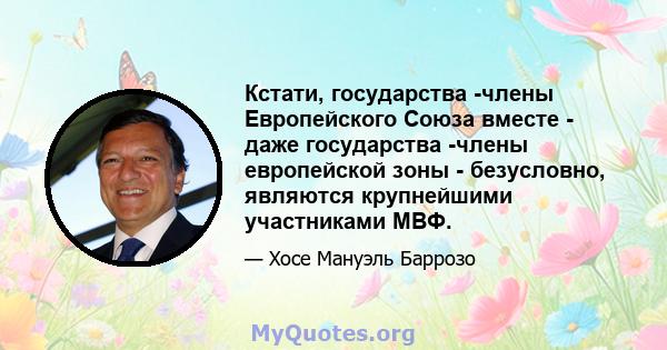 Кстати, государства -члены Европейского Союза вместе - даже государства -члены европейской зоны - безусловно, являются крупнейшими участниками МВФ.