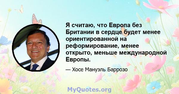 Я считаю, что Европа без Британии в сердце будет менее ориентированной на реформирование, менее открыто, меньше международной Европы.