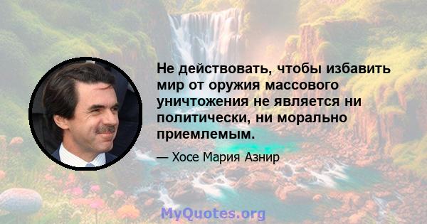 Не действовать, чтобы избавить мир от оружия массового уничтожения не является ни политически, ни морально приемлемым.