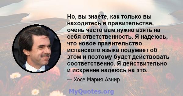 Но, вы знаете, как только вы находитесь в правительстве, очень часто вам нужно взять на себя ответственность. Я надеюсь, что новое правительство испанского языка подумает об этом и поэтому будет действовать