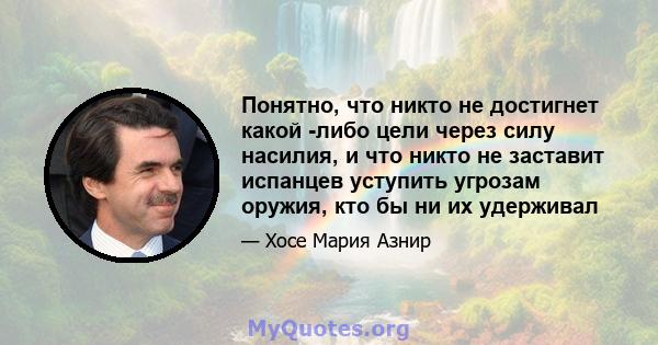 Понятно, что никто не достигнет какой -либо цели через силу насилия, и что никто не заставит испанцев уступить угрозам оружия, кто бы ни их удерживал