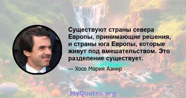 Существуют страны севера Европы, принимающие решения, и страны юга Европы, которые живут под вмешательством. Это разделение существует.