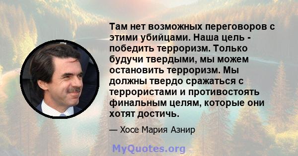 Там нет возможных переговоров с этими убийцами. Наша цель - победить терроризм. Только будучи твердыми, мы можем остановить терроризм. Мы должны твердо сражаться с террористами и противостоять финальным целям, которые