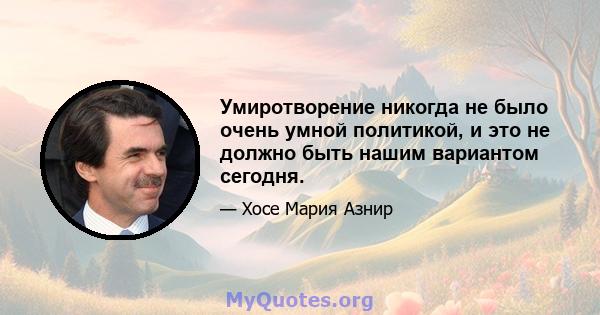 Умиротворение никогда не было очень умной политикой, и это не должно быть нашим вариантом сегодня.