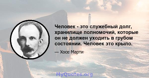 Человек - это служебный долг, хранилище полномочий, которые он не должен уходить в грубом состоянии. Человек это крыло.