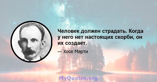 Человек должен страдать. Когда у него нет настоящих скорби, он их создает.