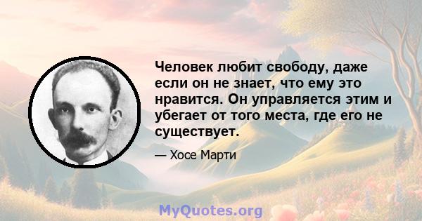 Человек любит свободу, даже если он не знает, что ему это нравится. Он управляется этим и убегает от того места, где его не существует.