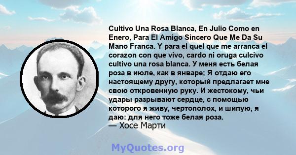 Cultivo Una Rosa Blanca, En Julio Como en Enero, Para El Amigo Sincero Que Me Da Su Mano Franca. Y para el quel que me arranca el corazon con que vivo, cardo ni oruga culcivo cultivo una rosa blanca. У меня есть белая