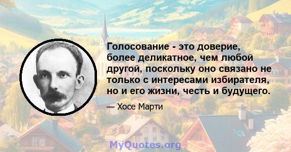 Голосование - это доверие, более деликатное, чем любой другой, поскольку оно связано не только с интересами избирателя, но и его жизни, честь и будущего.