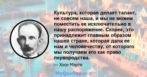 Культура, которая делает талант, не совсем наша, и мы не можем поместить ее исключительно в нашу распоряжение. Скорее, это принадлежит главным образом нашей стране, которая дала ее нам и человечеству, от которого мы