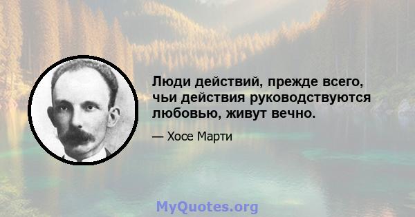 Люди действий, прежде всего, чьи действия руководствуются любовью, живут вечно.