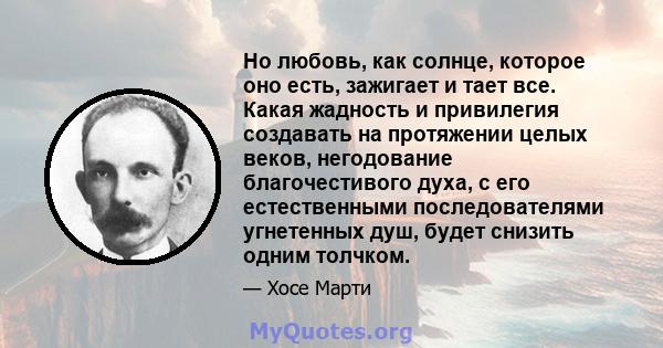 Но любовь, как солнце, которое оно есть, зажигает и тает все. Какая жадность и привилегия создавать на протяжении целых веков, негодование благочестивого духа, с его естественными последователями угнетенных душ, будет