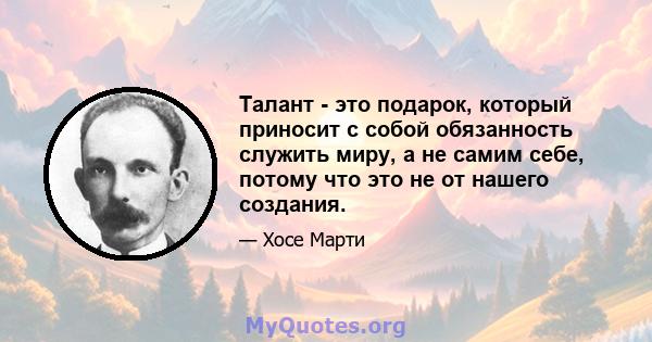 Талант - это подарок, который приносит с собой обязанность служить миру, а не самим себе, потому что это не от нашего создания.